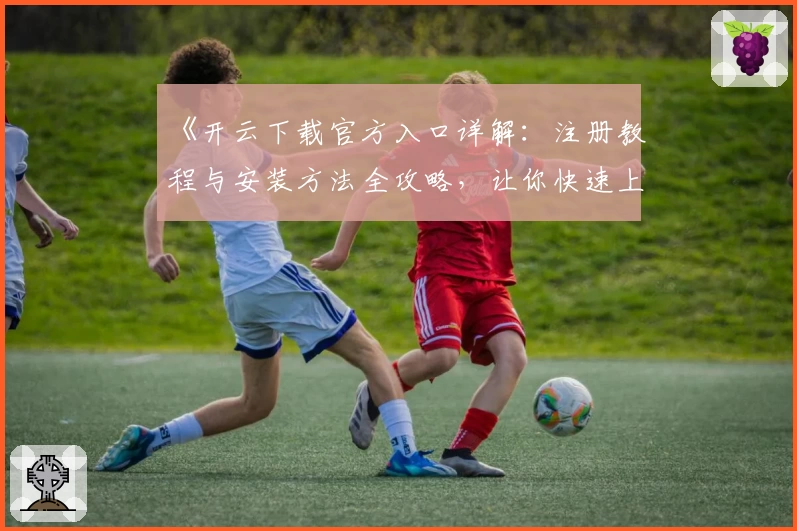 《开云下载官方入口详解:注册教程与安装方法全攻略,让你快速上手新体验》