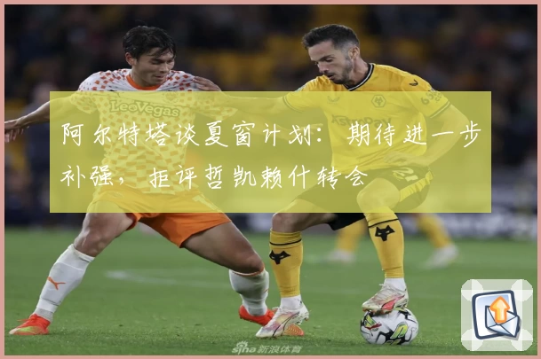 阿尔特塔谈夏窗计划：期待进一步补强，拒评哲凯赖什转会