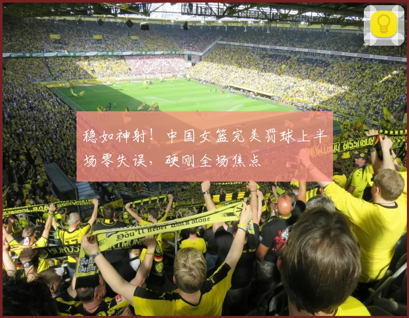 稳如神射!中国女篮完美罚球上半场零失误,硬刚全场焦点