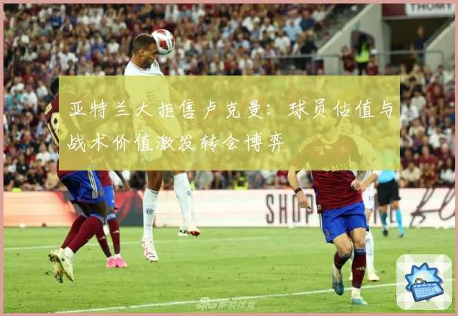 亚特兰大拒售卢克曼：球员估值与战术价值激发转会博弈