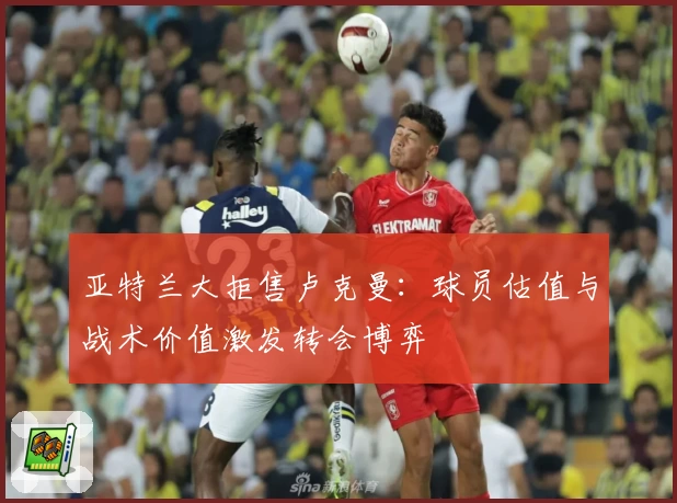 亚特兰大拒售卢克曼：球员估值与战术价值激发转会博弈