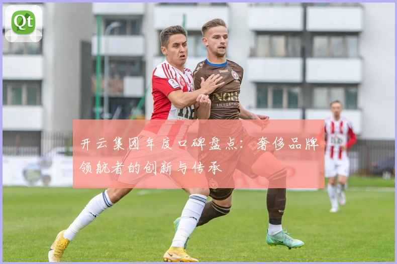 开云集团年度口碑盘点：奢侈品牌领航者的创新与传承