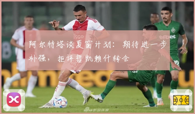 阿尔特塔谈夏窗计划：期待进一步补强，拒评哲凯赖什转会