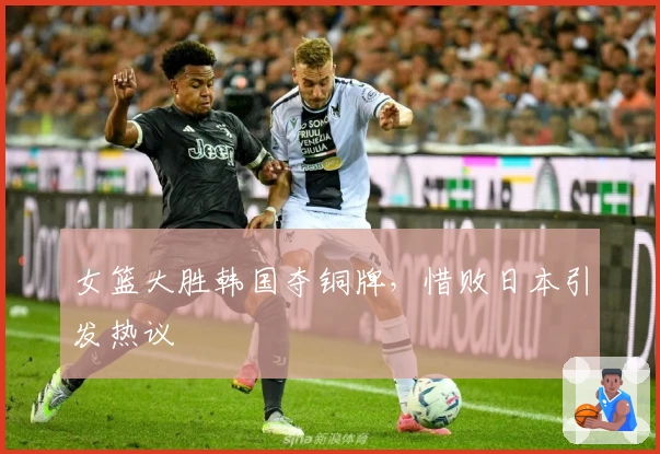 女篮大胜韩国夺铜牌，惜败日本引发热议