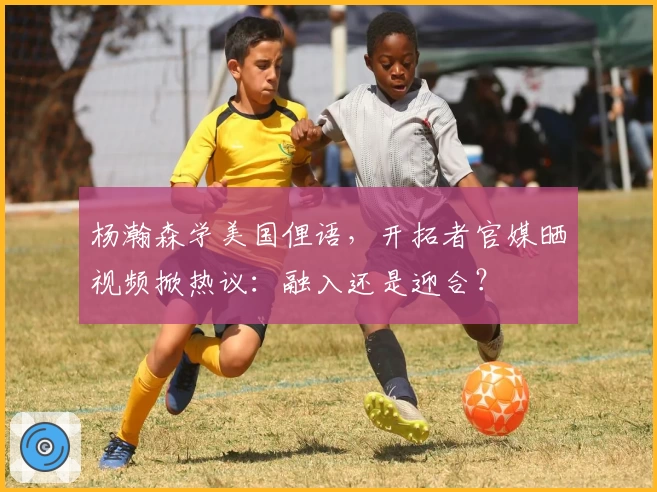 杨瀚森学美国俚语,开拓者官媒晒视频掀热议:融入还是迎合?
