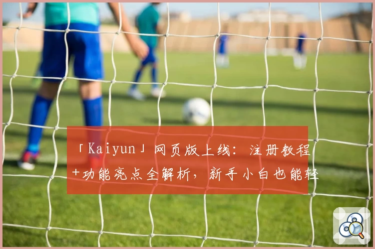 「Kaiyun」网页版上线：注册教程+功能亮点全解析，新手小白也能轻松上手