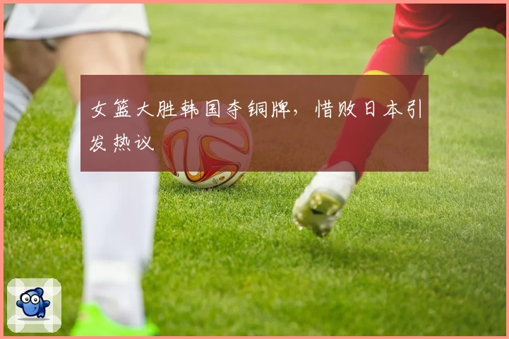女篮大胜韩国夺铜牌,惜败日本引发热议