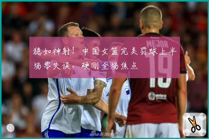 稳如神射！中国女篮完美罚球上半场零失误，硬刚全场焦点
