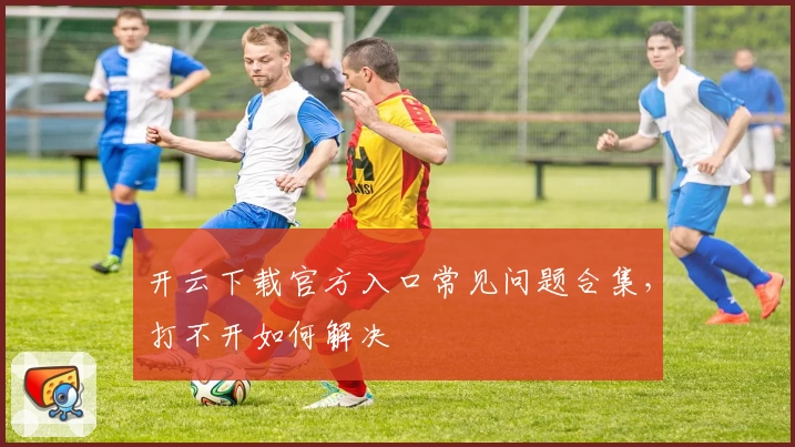 开云下载官方入口常见问题合集，打不开如何解决